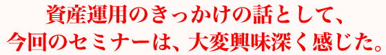 資産運用のきっかけの話として、今回のセミナーは、大変興味深く感じた。