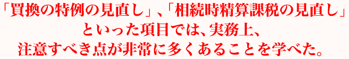 「買換の特例の見直し」、「相続時精算課税の見直し」といった項目では、実務上、注意すべき点が非常に多くあることを学べた。