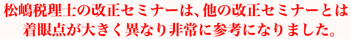 松嶋税理士の改正セミナーは、他の改正セミナーとは着眼点が大きく異なり非常に参考になりました。