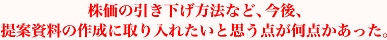 株価の引き下げ方法など、今後、提案資料の作成に取り入れたいと思う点が何点かあった。