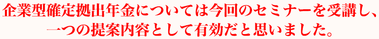 企業型確定拠出年金については今回のセミナーを受講し、一つの提案内容として有効だと思いました。
