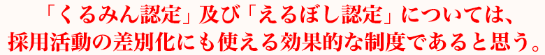 「くるみん認定」及び「えるぼし認定」については、採用活動の差別化にも使える効果的な制度であると思う。