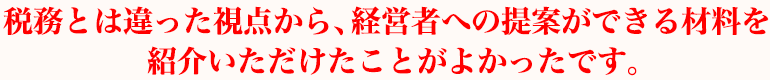 税務とは違った視点から、経営者への提案ができる材料を紹介いただけたことがよかったです。